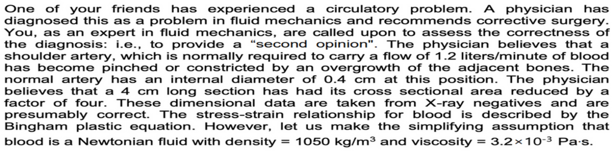 One of your friends has experienced a circulatory problem. A physician has
diagnosed this as a problem in fluid mechanics and recommends corrective surgery.
You, as an expert in fluid mechanics, are called upon to assess the correctness of
the diagnosis: i.e., to provide a "second opinion". The physician believes that a
shoulder artery, which is normally required to carry a flow of 1.2 liters/minute of blood
has become pinched or constricted by an overgrowth of the adjacent bones. The
normal artery has an internal diameter of 0.4 cm at this position. The physician
believes that a 4 cm long section has had its cross sectional area reduced by a
factor of four. These dimensional data are taken from X-ray negatives and are
presumably correct. The stress-strain relationship for blood is described by the
Bingham plastic equation. However, let us make the simplifying assumption that
blood is a Newtonian fluid with density = 1050 kg/m³ and viscosity = 3.2x 10-3 Pa.s.