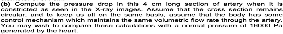 (b) Compute the pressure drop in this 4 cm long section of artery when it is
constricted as seen in the X-ray images. Assume that the cross section remains
circular, and to keep us all on the same basis, assume that the body has some
control mechanism which maintains the same volumetric flow rate through the artery.
You may wish to compare these calculations with a normal pressure of 16000 Pa
generated by the heart.