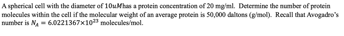 A spherical cell with the diameter of 10uMhas a protein concentration of 20 mg/ml. Determine the number of protein
molecules within the cell if the molecular weight of an average protein is 50,000 daltons (g/mol). Recall that Avogadro's
number is N₁ = 6.0221367×1023 molecules/mol.