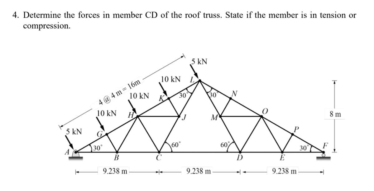 4. Determine the forces in member CD of the roof truss. State if the member is in tension or
compression.
5 kN
4@4m=16m
10 kN
30°
10 kN
H
B
9.238 m
10 kN
30
60°
5 kN
30°
M
9.238 m
60%
N
9.238 m
30
8 m