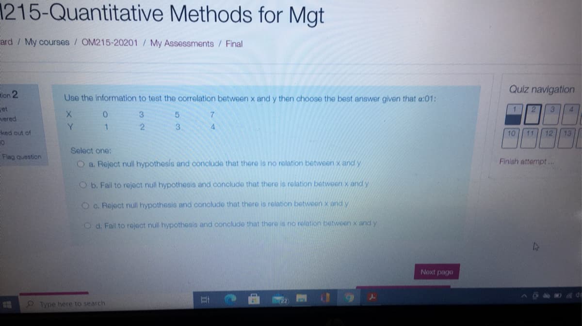 1215-Quantitative Methods for Mgt
ard / My courses / OM215-20201 / My Assessments / Final
Quiz navigation
lon 2
Use the information to test the correlation between x and y then choose the best answer given that a:01:
1
et
vered
21
3
3.
5.
Y
3
4.
ked out of
10 11 12 13
Select one:
Flag question
O a. Reject null hypothesis and conclude that there is no relation between x and y
Finish attempt...
Ob. Fall to reject null hypothesis and conclude that there is relation between x andy
O c. Reject null hypothesis and conclude that there is relation between x and y
O d. Fail to reject null hypothesis and conclude that there is no relation between x and y
Next pago
45di
O Type here to search
