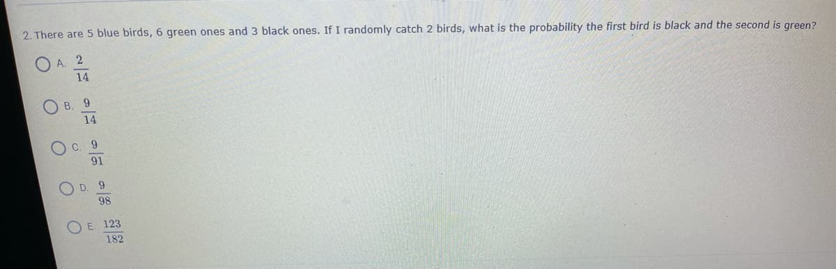 2. There are 5 blue birds, 6 green ones and 3 black ones. If I randomly catch 2 birds, what is the probability the first bird is black and the second is green?
A. 2
14
O B. 9
14
C.
6.
91
O D
9.
98
E. 123
182
