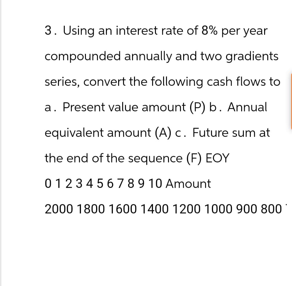 3. Using an interest rate of 8% per year
compounded annually and two gradients
series, convert the following cash flows to
a. Present value amount (P) b. Annual
equivalent amount (A) c. Future sum at
the end of the sequence (F) EOY
0 1 2 3 4 5 6 7 8 9 10 Amount
2000 1800 1600 1400 1200 1000 900 800*