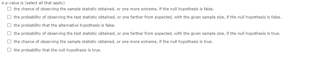 A p-value is (select all that apply)
O the chance of observing the sample statistic obtained, or one more extreme, if the null hypothesis is false.
O the probability of observing the test statistic obtained, or one farther from expected, with the given sample size, if the null hypothesis is false.
O the probability that the alternative hypothesis is false.
O the probability of observing the test statistic obtained, or one farther from expected, with the given sample size, if the null hypothesis is true.
O the chance of observing the sample statistic obtained, or one more extreme, if the null hypothesis is true.
O the probability that the null hypothesis is true.
