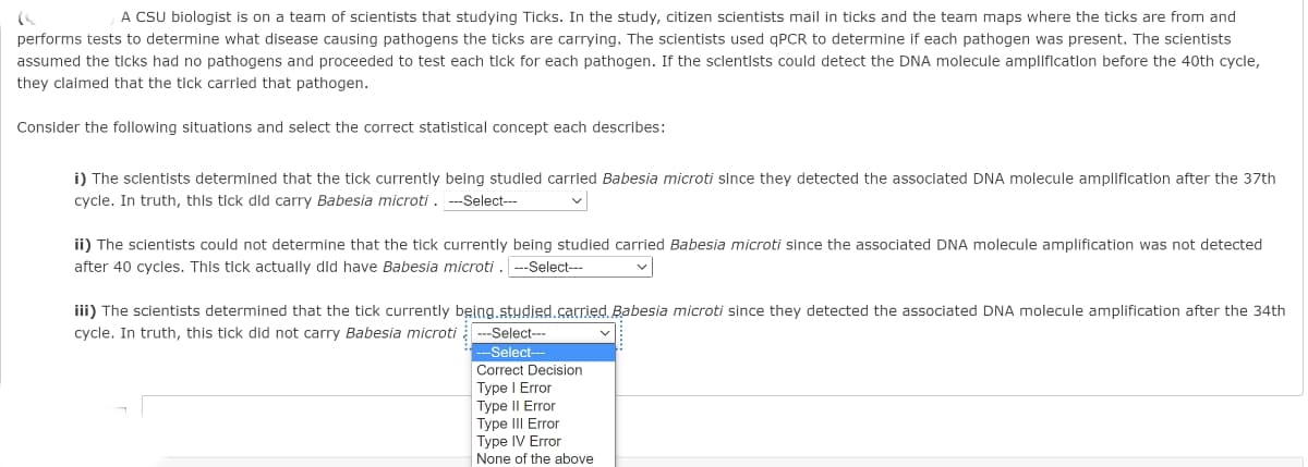 A CSU biologist is on a team of scientists that studying Ticks. In the study, citizen scientists mail in ticks and the team maps where the ticks are from and
performs tests to determine what disease causing pathogens the ticks are carrying. The scientists used qPCR to determine if each pathogen was present. The scientists
assumed the tlcks had no pathogens and proceeded to test each tick for each pathogen. If the sclentlsts could detect the DNA molecule ampllficatlon before the 40th cycle,
they claimed that the tick carried that pathogen.
Consider the following situations and select the correct statistical concept each describes:
i) The sclentists determined that the tick currently being studled carried Babesia microti since they detected the associated DNA molecule amplification after the 37th
cycle. In truth, this tick did carry Babesia microti . --Select---
ii) The scientists could not determine that the tick currently being studied carried Babesia microti since the associated DNA molecule amplification was not detected
after 40 cycles. This tick actually did have Babesia microti . ---Select---
iii) The scientists determined that the tick currently bęing, stydied.carried Babesia microti since they detected the associated DNA molecule amplification after the 34th
cycle. In truth, this tick did not carry Babesia microti ---Select---
-Select-
Correct Decision
Type I Error
Type II Error
Type III Error
Type IV Error
None of the above
