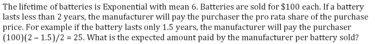 The lifetime of batteries is Exponential with mean 6. Batteries are sold for $100 each. If a battery
lasts less than 2 years, the manufacturer will pay the purchaser the pro rata share of the purchase
price. For example if the battery lasts only 1.5 years, the manufacturer will pay the purchaser
(100)(2 – 1.5)/2 = 25. What is the expected amount paid by the manufacturer per battery sold?
