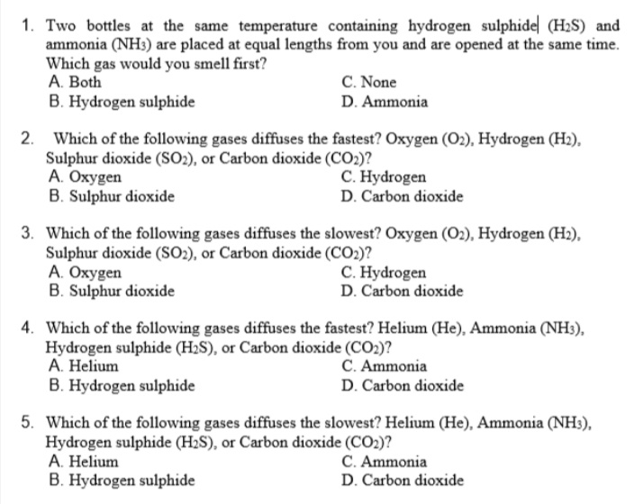 1. Two bottles at the same temperature containing hydrogen sulphide (H2S) and
ammonia (NH3) are placed at equal lengths from you and are opened at the same time.
Which gas would you smell first?
C. None
D. Ammonia
A. Both
B. Hydrogen sulphide
2. Which of the following gases diffuses the fastest? Oxygen (O2), Hydrogen (Hz),
Sulphur dioxide (SO2), or Carbon dioxide (CO2)?
A. Oxygen
B. Sulphur dioxide
C. Hydrogen
D. Carbon dioxide
3. Which of the following gases diffuses the slowest? Oxygen (O2), Hydrogen (H2),
Sulphur dioxide (SO2), or Carbon dioxide (CO2)?
A. Oxygen
B. Sulphur dioxide
C. Hydrogen
D. Carbon dioxide
4. Which of the following gases diffuses the fastest? Helium (He), Ammonia (NH:),
Hydrogen sulphide (H2S), or Carbon dioxide (CO2)?
A. Helium
B. Hydrogen sulphide
C. Ammonia
D. Carbon dioxide
5. Which of the following gases diffuses the slowest? Helium (He), Ammonia (NH3),
Hydrogen sulphide (H2S), or Carbon dioxide (CO2)?
A. Helium
B. Hydrogen sulphide
C. Ammonia
D. Carbon dioxide
