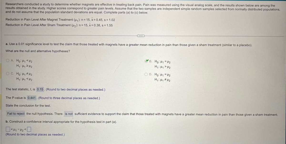 Researchers conducted a study to determine whether magnets are effective in treating back pain. Pain was measured using the visual analog scale, and the results shown below are among the
results obtained in the study. Higher scores correspond to greater pain levels. Assume that the two samples are independent simple random samples selected from normally distributed populations,
and do not assume that the population standard deviations are equal. Complete parts (a) to (c) below.
Reduction in Pain Level After Magnet Treatment (μ₁): n = 15, x=0.45, s = 1.02
Reduction in Pain Level After Sham Treatment (2): n=15, x=0.38, s = 1.55
a. Use a 0.01 significance level to test the claim that those treated with magnets have a greater mean reduction in pain than those given a sham treatment (similar to a placebo).
What are the null and alternative hypotheses?
OA. Ho: H1 H2
H₁: H1 H2
B. Ho: H1 H2
H₁₁₂
OD. Ho: H₁ =H₂
H₁: H1 H2
The test statistic, t, is 0.15. (Round to two decimal places as needed.)
The P-value is 0.441. (Round to three decimal places as needed.)
State the conclusion for the test.
Fail to reject the null hypothesis. There is not sufficient evidence to support the claim that those treated with magnets have a greater mean reduction in pain than those given a sham treatment.
b. Construct a confidence interval appropriate for the hypothesis test in part (a).
-
(Round to two decimal places as needed.)