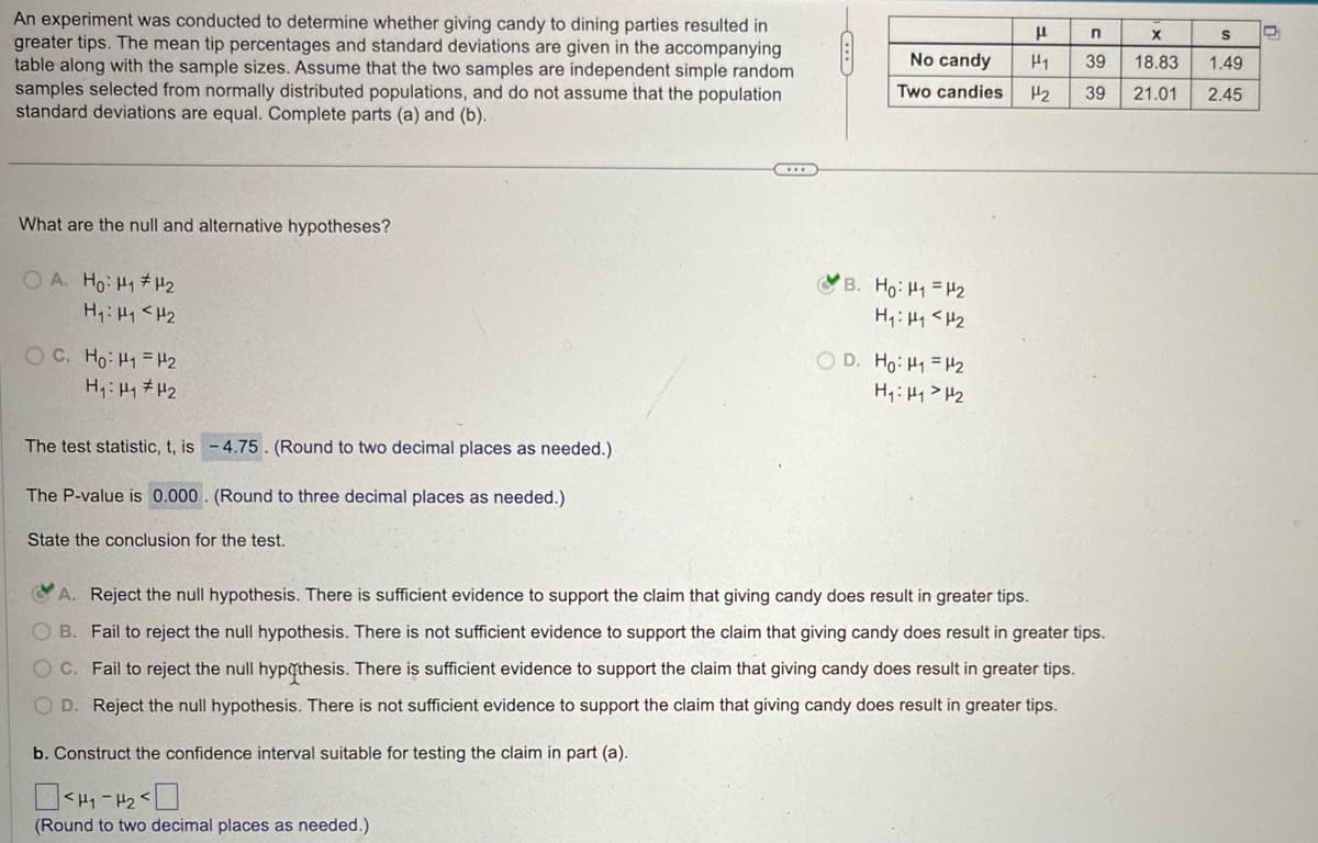 An experiment was conducted to determine whether giving candy to dining parties resulted in
greater tips. The mean tip percentages and standard deviations are given in the accompanying
table along with the sample sizes. Assume that the two samples are independent simple random
samples selected from normally distributed populations, and do not assume that the population
standard deviations are equal. Complete parts (a) and (b).
-C
μ
n
x
S
D
No candy
Two candies H₂ 39 21.01
FF
39 18.83
1.49
2.45
What are the null and alternative hypotheses?
OA. Ho: H1 H2
H₁₁₂
OC. Ho: HP2
H₁: H1 H2
The test statistic, t, is -4.75. (Round to two decimal places as needed.)
The P-value is 0.000. (Round to three decimal places as needed.)
State the conclusion for the test.
B. H₂ =12
H₁₁₂
OD. Ho: H1 H2
H₁: H1 H2
A. Reject the null hypothesis. There is sufficient evidence to support the claim that giving candy does result in greater tips.
OB. Fail to reject the null hypothesis. There is not sufficient evidence to support the claim that giving candy does result in greater tips.
C. Fail to reject the null hypothesis. There is sufficient evidence to support the claim that giving candy does result in greater tips.
OD. Reject the null hypothesis. There is not sufficient evidence to support the claim that giving candy does result in greater tips.
b. Construct the confidence interval suitable for testing the claim in part (a).
Окна-нако
(Round to two decimal places as needed.)