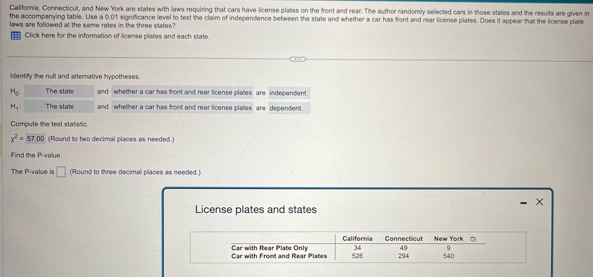 California, Connecticut, and New York are states with laws requiring that cars have license plates on the front and rear. The author randomly selected cars in those states and the results are given in
the accompanying table. Use a 0.01 significance level to test the claim of independence between the state and whether a car has front and rear license plates. Does it appear that the license plate
laws are followed at the same rates in the three states?
Click here for the information of license plates and each state.
Identify the null and alternative hypotheses.
and whether a car has front and rear license plates are independent.
Ho
H₁:
The state
The state
and whether a car has front and rear license plates are dependent.
Compute the test statistic.
x2 57.00 (Round to two decimal places as needed.)
Find the P-value.
The P-value is (Round to three decimal places as needed.)
License plates and states
California
Connecticut
New York D
Car with Rear Plate Only
34
49
9
Car with Front and Rear Plates
526
294
540
-