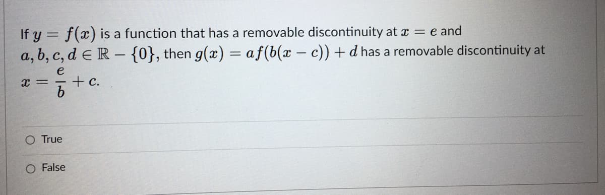 If y = f(x) is a function that has a removable discontinuity at x = e and
a, b, c, d e R – {0}, then g(x) = af(b(x - c)) + d has a removable discontinuity at
e
x = - + c.
O True
O False
