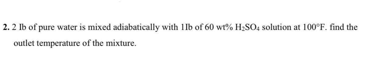 2.2 Ib of pure water is mixed adiabatically with 1Ib of 60 wt% H₂SO4 solution at 100°F. find the
outlet temperature of the mixture.