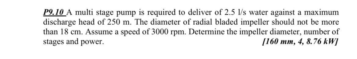 P9.10 A multi stage pump is required to deliver of 2.5 l/s water against a maximum
discharge head of 250 m. The diameter of radial bladed impeller should not be more
than 18 cm. Assume a speed of 3000 rpm. Determine the impeller diameter, number of
stages and power.
[160 mm, 4, 8.76 kW]