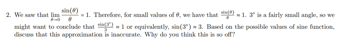 2. We saw that \(\lim_{{\theta \to 0}} \frac{\sin(\theta)}{\theta} = 1\). Therefore, for small values of \(\theta\), we have that \(\frac{\sin(\theta)}{\theta} \approx 1\). \(3^\circ\) is a fairly small angle, so we might want to conclude that \(\frac{\sin(3^\circ)}{3} \approx 1\) or equivalently, \(\sin(3^\circ) \approx 3\). Based on the possible values of sine function, discuss that this approximation is inaccurate. Why do you think this is so off?