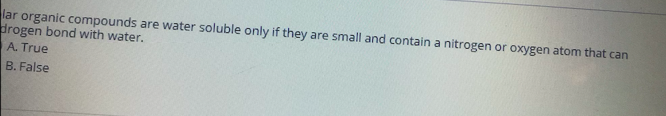 lar organic compounds are water soluble only if they are small and contain a nitrogen or oxygen atom that can
drogen bond with water.
A. True
B. False
