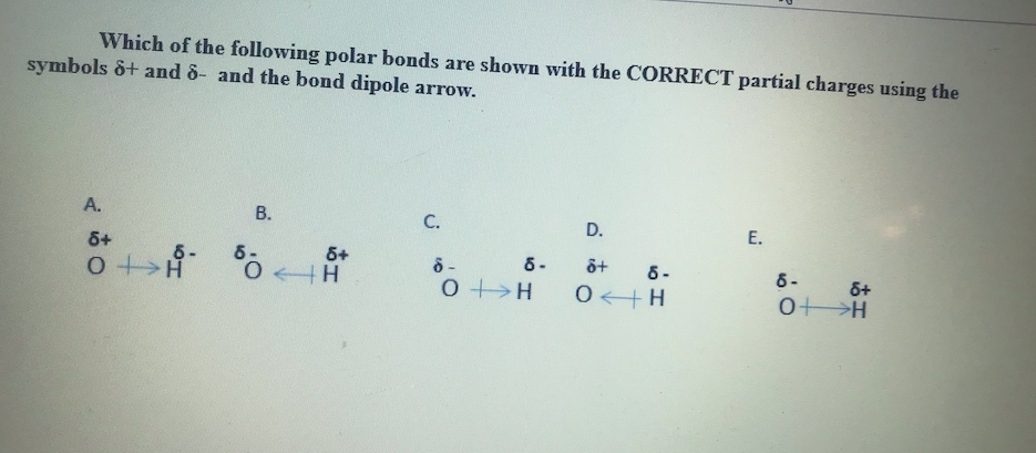 Which of the following polar bonds are shown with the CORRECT partial charges using the
symbols ô+ and 8- and the bond dipole arrow.
A.
В.
C.
D.
Е.
6+
6+
0 H
6-
6-
6 -
0<+H
6 -
6-
0+>H
&+
0>H
