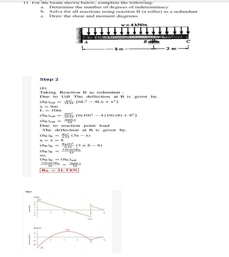 1) For the beam shown below, complete the following:
Determine the number of degrees of indeterminacy
b. Solve for all reactions using reaction B (a roller) as a redundant
Draw the shear and moment diagrams
a.
e.
w= 4 kN/m
B
2 m
Step 2
(b)
Taking Reaction B as redundant :
Udi The deflection at B is given by.
Due
to
(õB )udi = (6L² – 4Lx + x²)
24 EI
X = 8m
L = 10m
4C8)
24 ET (6(10)2 - 4 (10) (8) + 82)
3669.3
(ön )udi =
Due to
reaction point load
The
deflection
at B is given by.
(öB )R =
R.2
(3a - x)
a - x - 8
(ôn R =
(3 x 8 - 8)
6 EI
170.667R
so.
(öB )R = (ön)udi
170.667R
3660.3
R = 21. 5 kN
Step 4
135
M
148
10
28
ot
