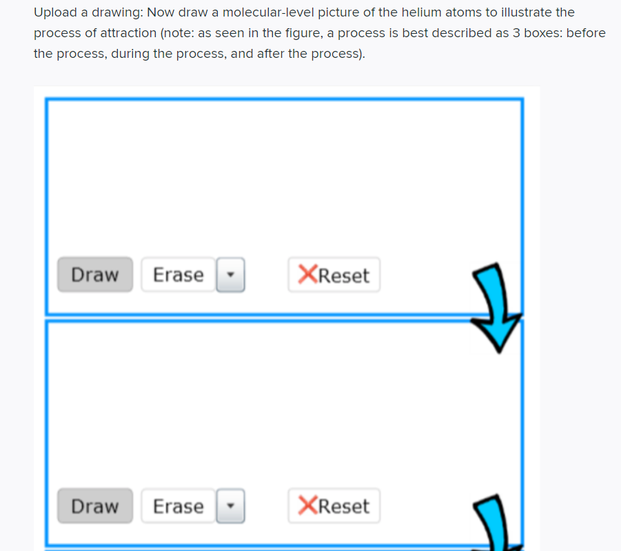 Upload a drawing: Now draw a molecular-level picture of the helium atoms to illustrate the
process of attraction (note: as seen in the figure, a process is best described as 3 boxes: before
the process, during the process, and after the process).
Draw Erase
Draw
Erase
XReset
XReset