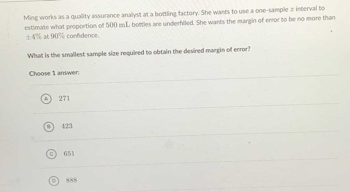 Ming works as a quality assurance analyst at a bottling factory. She wants to use a one-sample z interval to
estimate what proportion of 500 mL bottles are underfilled. She wants the margin of error to be no more than
±4% at 90% confidence.
What is the smallest sample size required to obtain the desired margin of error?
Choose 1 answer:
A
271
423
651
888
