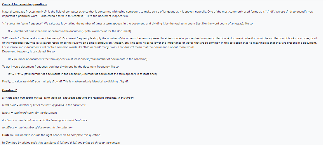 Context for remaining questions
Natural Language Processing (NLP) is the field of computer science that is concerned with using computers to make sense of language as it is spoken naturally. One of the most commonly used formulas is "tf-idf". We use tf-idf to quantify how
important a particular word -- also called a term in this context -- is to the document it appears in.
"tf" stands for "term frequency". We calculate it by taking the number of times a term appears in the document, and dividing it by the total term count (just like the word count of an essay), like so:
tf = (number of times the term appeared in the document)/(total word count for the document)
"idf" stands for "inverse document frequency". Document frequency is simply the number of documents the term appeared in at least once in your entire document collection. A document collection could be a collection of books or articles, or all
of the webpages returned by a search result, or all the reviews on a single product on Amazon, etc. This term helps us lower the importance of words that are so common in this collection that it's meaningless that they are present in a document.
For instance, most documents will contain common words like "the" or "and" many times. That doesn't mean that the document is about those words.
Document frequency is calculated like so:
df = (number of documents the term appears in at least once)/(total number of documents in the collection)
To get inverse document frequency, you just divide one by the document frequency like so:
idf = 1/df = (total number of documents in the collection)/(number of documents the term appears in at least once)
Finally, to calculate tf-idf, you multiply tf by idf. This is mathematically identical to dividing tf by df.
Question 2
a) Write code that opens the file "term_data.bit" and loads data into the following variables, in this order:
termCount = number of times the term appeared in the document
length = total word count for the document
docCount = number of documents the term appears in at least once
totalDocs = total number of documents in the collection
Hint: You will need to include the right header file to complete this question.
b) Continue by adding code that calculates tf, idf, and tf-idf, and prints all three to the console.