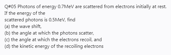 Q#05 Photons of energy 0.7MEV are scattered from electrons initially at rest.
If the energy of the
scattered photons is 0.5MEV, find
(a) the wave shift,
(b) the angle at which the photons scatter,
(c) the angle at which the electrons recoil, and
