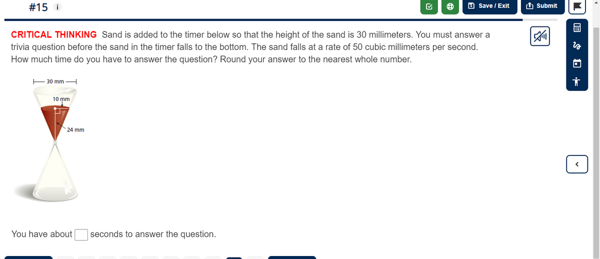 #15 i
30 mm
CRITICAL THINKING Sand is added to the timer below so that the height of the sand is 30 millimeters. You must answer a
trivia question before the sand in the timer falls to the bottom. The sand falls at a rate of 50 cubic millimeters per second.
How much time do you have to answer the question? Round your answer to the nearest whole number.
10 mm
24 mm
B
You have about seconds to answer the question.
Save / Exit
Submit
8
S0 +
✓