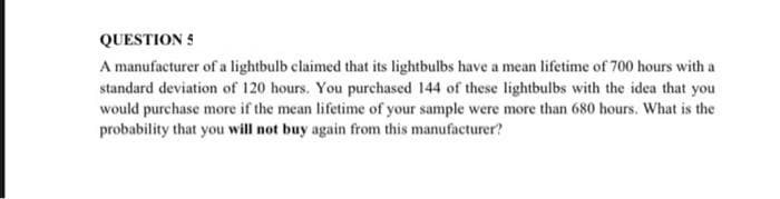 QUESTION 5
A manufacturer of a lightbulb claimed that its lightbulbs have a mean lifetime of 700 hours with a
standard deviation of 120 hours. You purchased 144 of these lightbulbs with the idea that you
would purchase more if the mean lifetime of your sample were more than 680 hours. What is the
probability that you will not buy again from this manufacturer?
