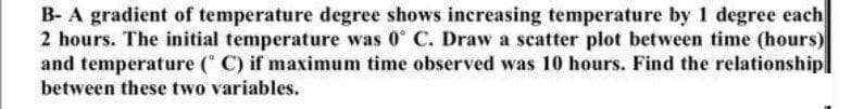 B- A gradient of temperature degree shows increasing temperature by 1 degree each
2 hours. The initial temperature was 0° C. Draw a scatter plot between time (hours)
and temperature ( C) if maximum time observed was 10 hours. Find the relationship]
between these two variables.
