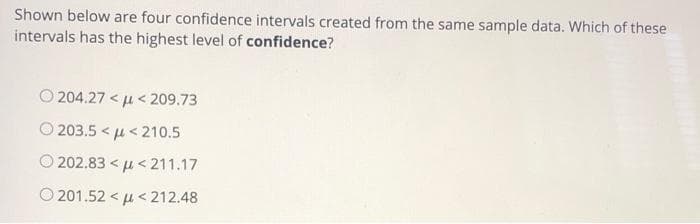 Shown below are four confidence intervals created from the same sample data. Which of these
intervals has the highest level of confidence?
O 204.27 < u < 209.73
O 203.5 < u< 210.5
O 202.83 < µ < 211.17
O 201.52 < u < 212.48
