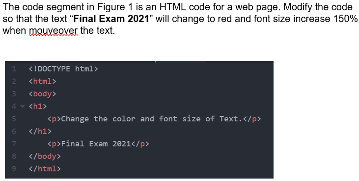 The code segment in Figure 1 is an HTML code for a web page. Modify the code
so that the text “Final Exam 2021" will change to red and font size increase 150%
when mouveover the text.
<!DOCTYPE html>
2
<html>
3\
<body>
4v <h1>
<p>Change the color and font size of Text.</p>
</h1>
<p>Final Exam 2021</p>
</body>
9.
</html>
