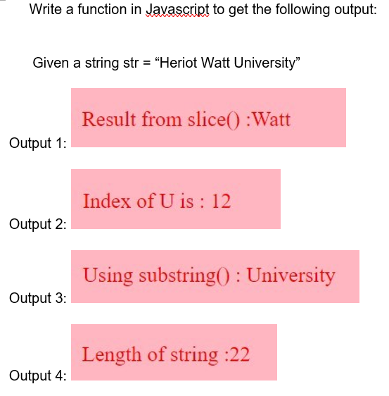Write a function in Javascript to get the following output:
Given a string str = "Heriot Watt University"
Result from slice() :Watt
Output 1:
Index of U is : 12
Output 2:
Using substring() : University
Output 3:
Length of string :22
Output 4:
