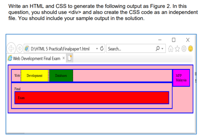 Write an HTML and CSS to generate the following output as Figure 2. In this
question, you should use <div> and also create the CSS code as an independent
file. You should include your sample output in the solution.
e D:\HTML 5 Practica\Finalpaper1.html
O Search.
eWeb Development Final Exam
Web Development
Databases
MFP
Malaysia
Final
Exam
