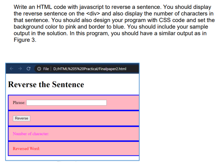 Write an HTML code with javascript to reverse a sentence. You should display
the reverse sentence on the <div> and also display the number of characters in
that sentence. You should also design your program with CSS code and set the
background color to pink and border to blue. You should include your sample
output in the solution. In this program, you should have a similar output as in
Figure 3.
f → ¢ ©File | D:/HTML%205%20Practical/Finalpaper2.html
Reverse the Sentence
Phrase: |
Reverse
Number of character:
Reversed Word:
