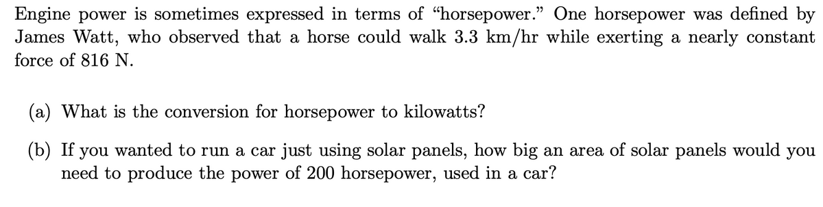 Engine power is sometimes expressed in terms of "horsepower." One horsepower was defined by
James Watt, who observed that a horse could walk 3.3 km/hr while exerting a nearly constant
force of 816 N.
(a) What is the conversion for horsepower to kilowatts?
(b) If you wanted to run a car just using solar panels, how big an area of solar panels would you
need to produce the power of 200 horsepower, used in a car?