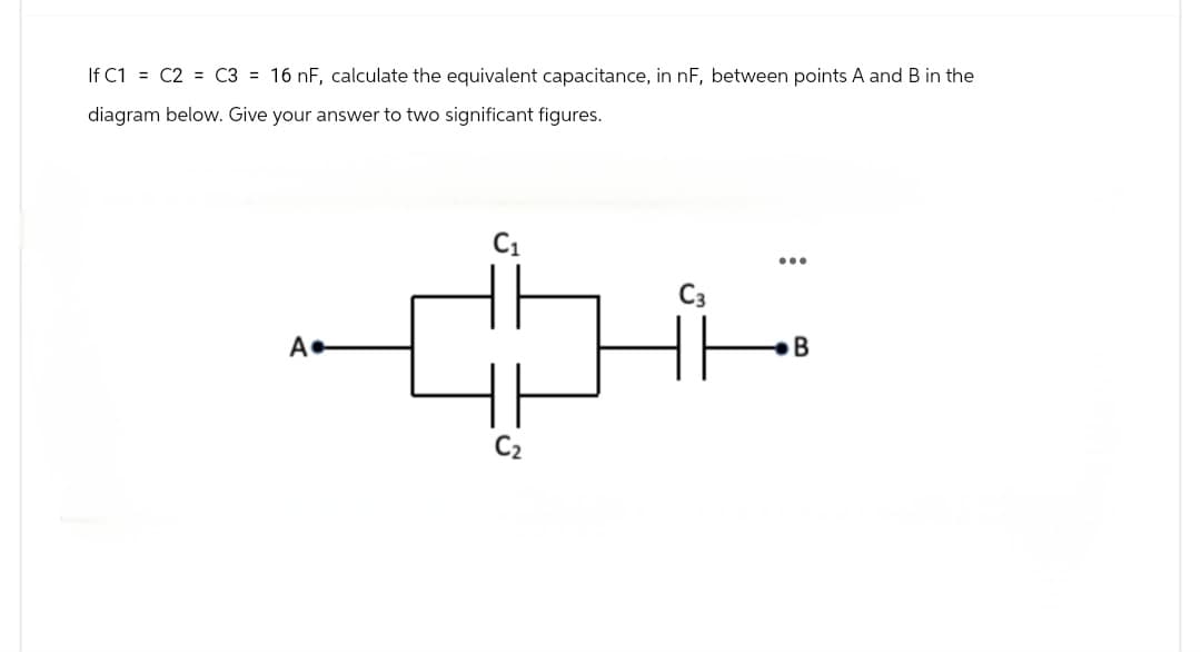 If C1 = C2 = C3= 16 nF, calculate the equivalent capacitance, in nF, between points A and B in the
diagram below. Give your answer to two significant figures.
A.
C₁
C₂
...
B