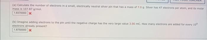 (a) Calculate the number of electrons in a small, electrically neutral silver pin that has a mass of 7.0 g. Silver has 47 electrons per atom, and its molar
mass is 107.87 g/mol.
1.8370000 x
(b) Imagine adding electrons to the pin until the negative charge has the very large value 3.00 mc. How many electrons are added for every 10
electrons already present?
1.8750000 x