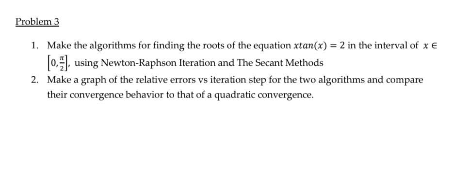 Problem 3
1. Make the algorithms for finding the roots of the equation xtan(x) = 2 in the interval of x E
[0], using Newton-Raphson Iteration and The Secant Methods
2. Make a graph of the relative errors vs iteration step for the two algorithms and compare
their convergence behavior to that of a quadratic convergence.