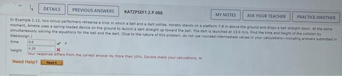 PREVIOUS ANSWERS
MY NOTES
ASK YOUR TEACHER PRACTICE ANOTHER
the same
In Example 2.12, two circus performers rehearse a trick in which a ball and a dart collide. Horatio stands on a platform 7.5 m above the ground and drops a ball straight down.
moment, Amelia uses a spring-loaded device on the ground to launch a dart straight up toward the ball. The dart is launched at 13.0 m/s. Find the time and height of the collision by
simultaneously solving the equations for the ball and the dart. (Due to the nature of this problem, do not use rounded intermediate values in your calculations-including answers submitted in
WebAssign.)
time
DETAILS
06
4.29
x
Your response differs from the correct answer by more than 10%. Double check your calculations m
Need Help?
height
KATZPSEF1 2.P.088.
Read