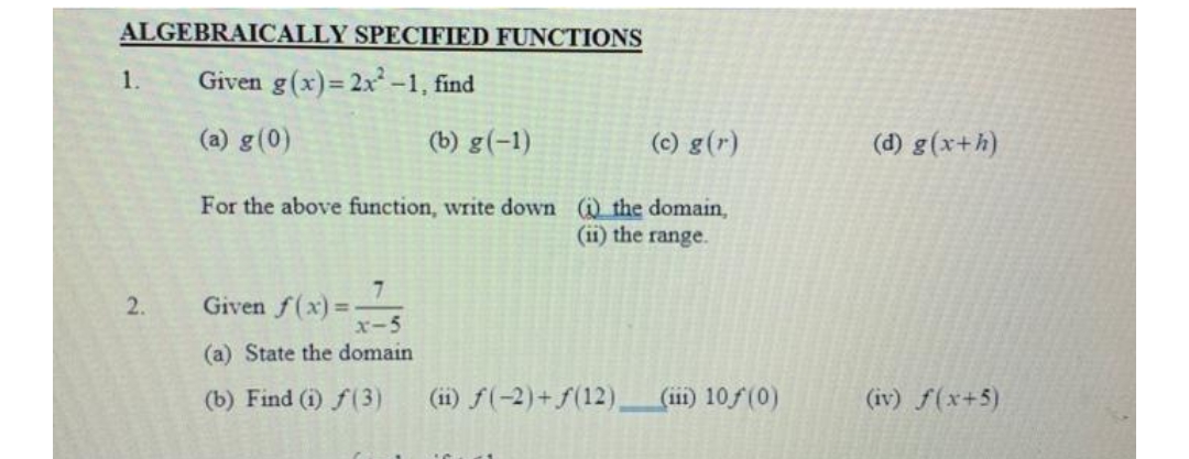 ALGEBRAICALLY SPECIFIED FUNCTIONS
Given g(x)=2x²-1, find
(a) g (0)
1.
2.
(c) g(r)
For the above function, write down (i) the domain,
(ii) the range.
7
Given f(x)=
x-5
(a) State the domain
(b) Find (1) f(3)
(b) g(-1)
(ii) f(-2) + f(12)_ (ii) 10ƒ (0)
(d) g(x+h)
(iv) f(x+5)