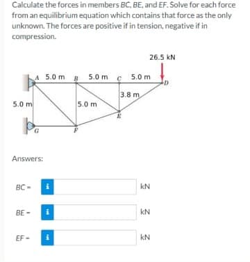 Calculate the forces in members BC, BE, and EF. Solve for each force
from an equilibrium equation which contains that force as the only
unknown. The forces are positive if in tension, negative if in
compression.
26.5 kN
A 5.0 m B 5.0 m c
5.0 m
3.8 m.
5.0 m
5.0 m
Answers:
BC =
kN
BE -
kN
EF
i
kN
=
