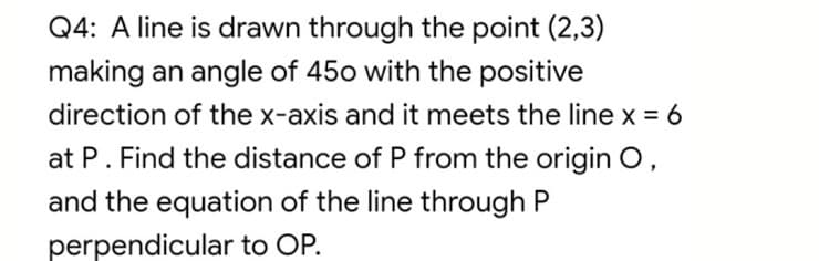 Q4: A line is drawn through the point (2,3)
making an angle of 450 with the positive
direction of the x-axis and it meets the line x = 6
at P. Find the distance of P from the origin O,
and the equation of the line through P
perpendicular to OP.
