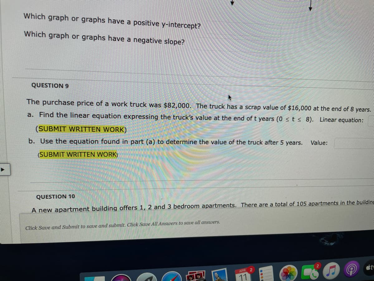 Which graph or graphs have a positive y-intercept?
Which graph or graphs have a negative slope?
QUESTION 9
The purchase price of a work truck was $82,000. The truck has a scrap value of $16,000 at the end of 8 years.
a. Find the linear equation expressing the truck's value at the end of t years (0 sts 8). Linear equation:
(SUBMIT WRITTEN WORK)
b. Use the equation found in part (a) to determine the value of the truck after 5 years.
Value:
(SUBMIT WRITTEN WORK)
QUESTION 10
A new apartment building offers 1, 2 and 3 bedroom apartments. There are a total of 105 apartments in the building
Click Save and Submit to save and submit. Click Save All Answers to save all answers.
APR 2
