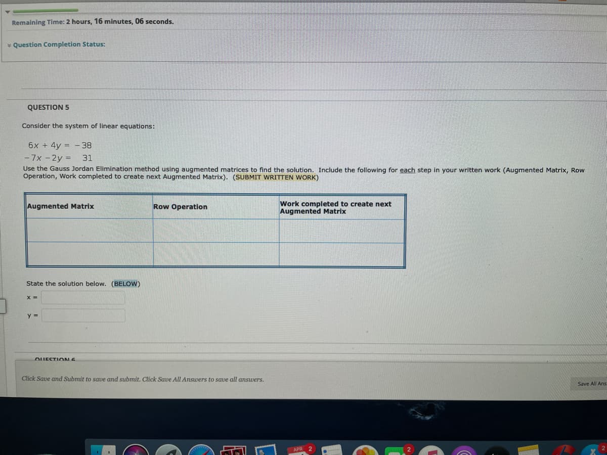 Remaining Time: 2 hours, 16 minutes, 06 seconds.
* Question Completion Status:
QUESTION 5
Consider the system of linear equations:
6x + 4y = -38
- 7x -2y =
31
Use the Gauss Jordan Elimination method using augmented matrices to find the solution. Include the following for each step in your written work (Augmented Matrix, Row
Operation, Work completed to create next Augmented Matrix). (SUBMIT WRITTEN WORK)
Augmented Matrix
Row Operation
Work completed to create next
Augmented Matrix
State the solution below. (BELOW)
X =
y =
OUESTIOLE
Click Save and Submit to save and submit. Click Save All Answers to save all answers.
Save All Ans
APR 2
