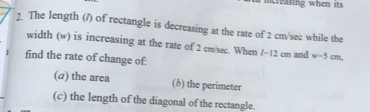 asing when its
2 The length (1) of rectangle is decreasing at the rate of 2 cm/sec while the
width (w) is increasing at the rate of 2 cm/sec. When I-12 cm and w=5 cm,
find the rate of change of:
(a) the area
(b) the perimeter
(c) the length of the diagonal of the rectangle.
