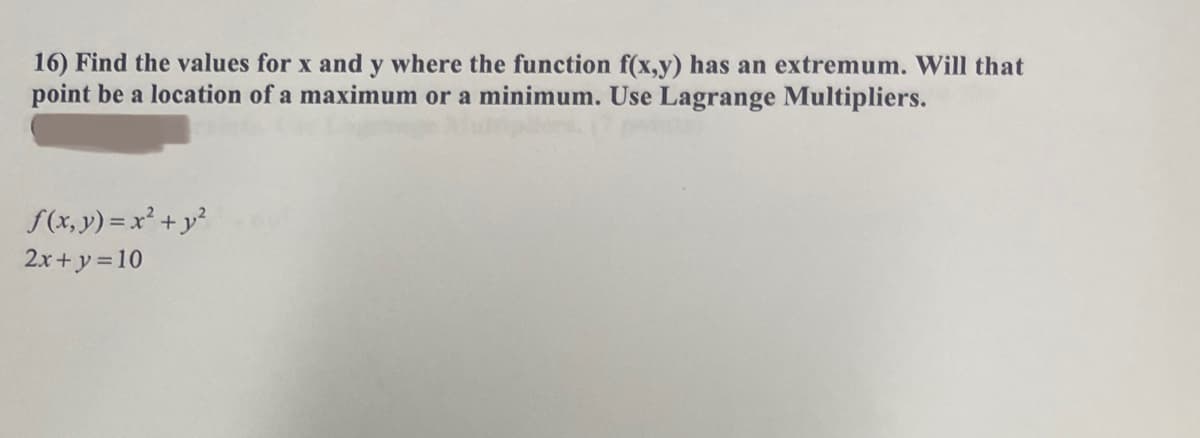 16) Find the values for x and y where the function f(x,y) has an extremum. Will that
point be a location of a maximum or a minimum. Use Lagrange Multipliers.
f(x, y) = x² + y²
2x+y=10