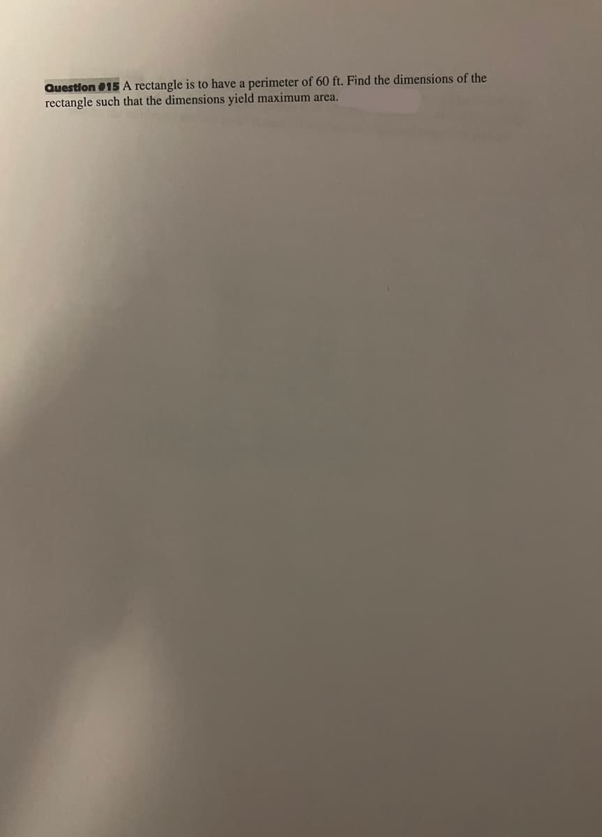 Question #15 A rectangle is to have a perimeter of 60 ft. Find the dimensions of the
rectangle such that the dimensions yield maximum area.