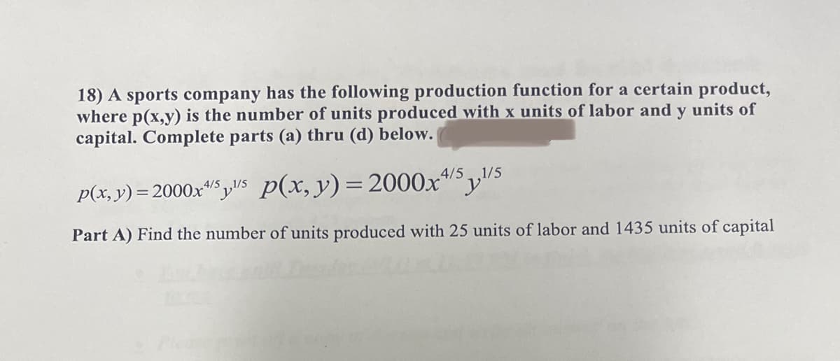 18) A sports company has the following production function for a certain product,
where p(x,y) is the number of units produced with x units of labor and y units of
capital. Complete parts (a) thru (d) below.
p(x, y) = 2000x4/5/5 p(x, y) = 2000x4/5¹/5
Part A) Find the number of units produced with 25 units of labor and 1435 units of capital