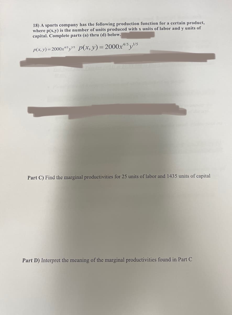 18) A sports company has the following production function for a certain product,
where p(x,y) is the number of units produced with x units of labor and y units of
capital. Complete parts (a) thru (d) below.
p(x, y) = 2000x¹/5s p(x, y) = 2000x4/51/5
You Are
Part C) Find the marginal productivities for 25 units of labor and 1435 units of capital
Part D) Interpret the meaning of the marginal productivities found in Part C