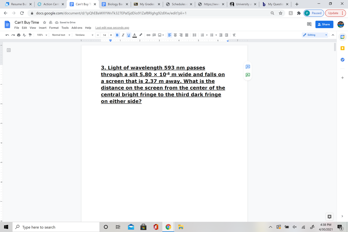 Resume Bui X
Action Cent X
Can't Buy Ti X
Biology Bac X
Bb My Grades x
Schedules o X
https://www X
A University a x
b My Questio x +
docs.google.com/document/d/1pQhEBaWXYWxTk327EPalSjdDio91Zaf8RIghg92dlXw/edit?pli=1
Paused
Update :
Can't Buy Time * A @ Saved to Drive
Share
File Edit View Insert Format Tools Add-ons Help
Last edit was seconds ago
BIUA
E 1E
Editing
100%
Normal text
Verdana
14
31
1
1
2
3
6
3. Light of wavelength 593 nm passes
through a slit 5.80 × 10-6 m wide and falls on
a screen that is 2.37 m away. What is the
distance on the screen from the center of the
central bright fringe to the third dark fringe
on either side?
3.
>
4:38 PM
O Type here to search
后
4/30/2021
!!!
II
近
9
