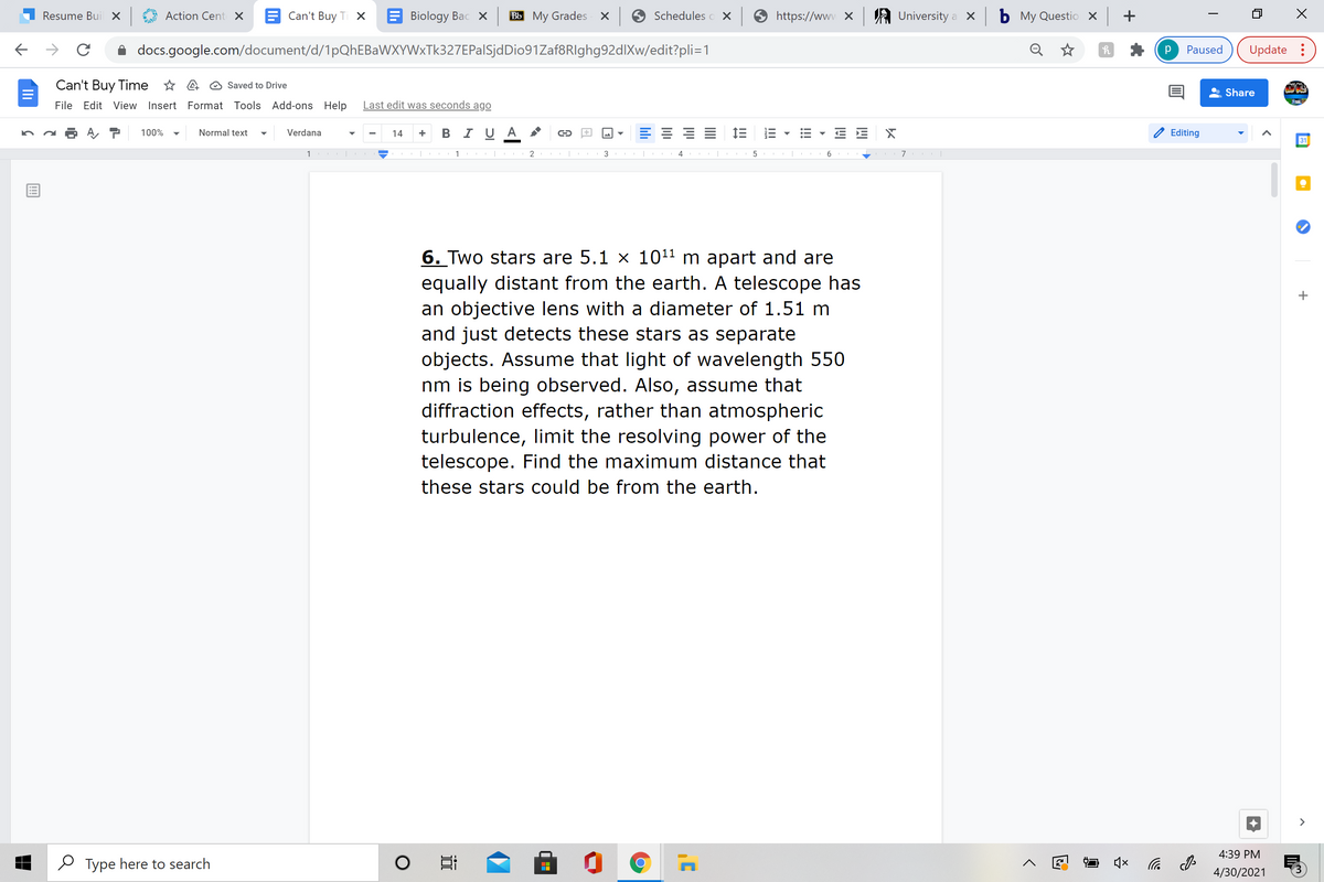 Resume Bui X
Action Cent X
Can't Buy Ti X
Biology Bac X
Bb My Grades x
Schedules o X
https://www X
A University a x
ь Му Questio х +
docs.google.com/document/d/1pQhEBaWXYWxTk327EPalSjdDio91Zaf8RIghg92dlXw/edit?pli=1
Paused
Update :
Can't Buy Time * A @ Saved to Drive
Share
File Edit View Insert Format Tools Add-ons Help
Last edit was seconds ago
B I U A
E 1E
100%
Normal text
Verdana
14
Editing
31
1 |
1 |
3
6
I
6. Two stars are 5.1 x 1011 m apart and are
equally distant from the earth. A telescope has
an objective lens with a diameter of 1.51 m
and just detects these stars as separate
objects. Assume that light of wavelength 550
nm is being observed. Also, assume that
diffraction effects, rather than atmospheric
turbulence, limit the resolving power of the
telescope. Find the maximum distance that
these stars could be from the earth.
>
4:39 PM
O Type here to search
后
4/30/2021
!!!
II
近

